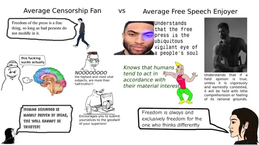 Average Censorship Fan: Freedom of the press is a fine thing, so long as bad persons do not meddle int it. This (brain) fucking sucks actually. Noooooooo the highest and most vital subjects, are more than half-truths!!! Human behavior is mainly driven by ideas, the will cannot be trusted! Encourages you to submit yourselves to the goodwill of your superiors! vs Average Free Speech Enjoyer: Understands that the free press is the ubiquitous vigilant eye of a people's soul. Knows that humans tend to act in accordance with their material interest. Understands that if a held opinion is true, unless it is vigorously and earnestly contested, it will be held with little comprehension or feeling of its rational grounds. Freedom is always and exclusively freedom for the one who thinks differently.