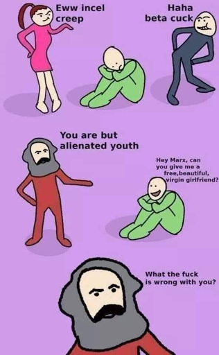 A meme featuring some characters, with a sad man lying on the ground as the central figure: Next to him is a woman who says, “Ewww an incel creep,” while someone else says “haha beta cuck.” Then Karl Marx shows up and says, “You are but alienated youth.” The sad young man says, “Hey Marx, can you give me a free, beautiful, virgin girlfriend?”
Marx replies, “What the fuck is wrong with you?”